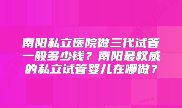 南阳私立医院做三代试管一般多少钱?南阳最权威的私立试管婴儿在哪做?