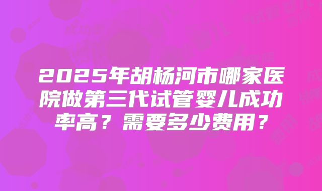 2025年胡杨河市哪家医院做第三代试管婴儿成功率高？需要多少费用？