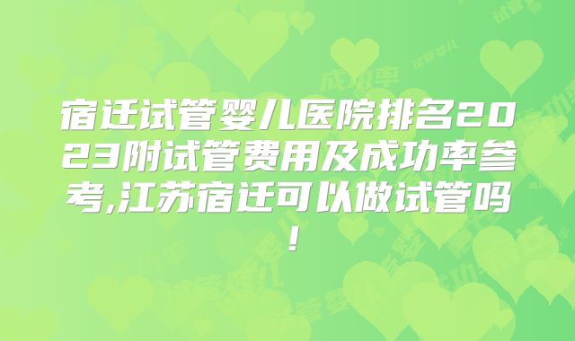 宿迁试管婴儿医院排名2023附试管费用及成功率参考,江苏宿迁可以做试管吗!