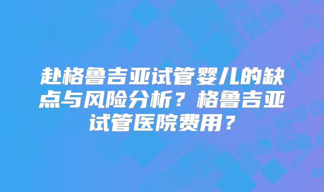 赴格鲁吉亚试管婴儿的缺点与风险分析？格鲁吉亚试管医院费用？