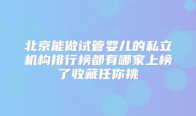 北京能做试管婴儿的私立机构排行榜都有哪家上榜了收藏任你挑