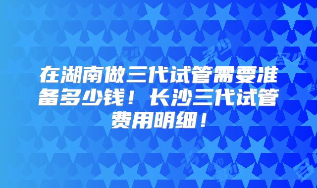 在湖南做三代试管需要准备多少钱！长沙三代试管费用明细！