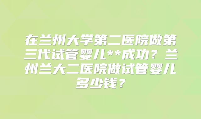 在兰州大学第二医院做第三代试管婴儿**成功？兰州兰大二医院做试管婴儿多少钱？