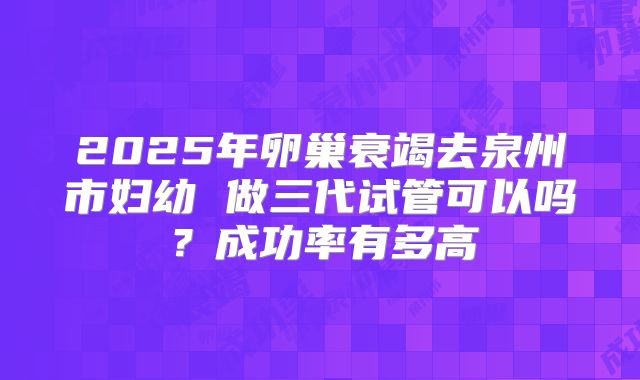 2025年卵巢衰竭去泉州市妇幼 做三代试管可以吗?成功率有多高