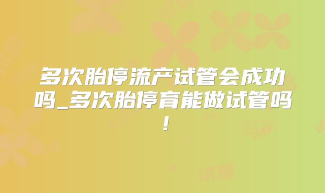 多次胎停流产试管会成功吗_多次胎停育能做试管吗！