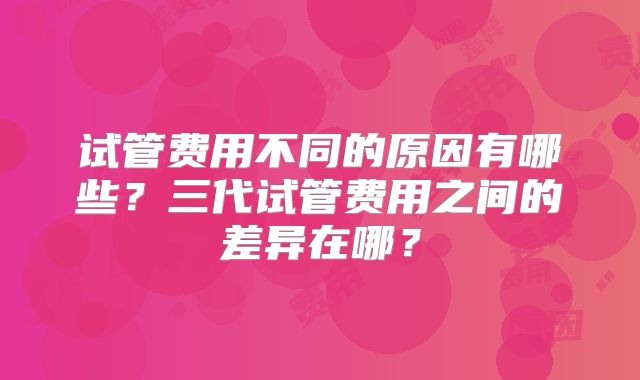 试管费用不同的原因有哪些？三代试管费用之间的差异在哪？