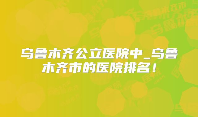 乌鲁木齐公立医院中_乌鲁木齐市的医院排名！
