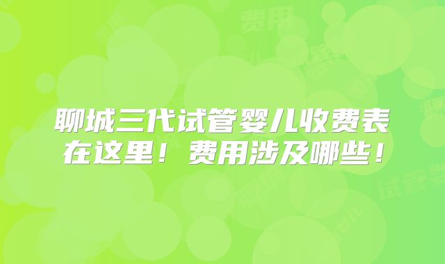 聊城三代试管婴儿收费表在这里!费用涉及哪些!