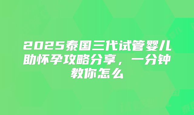 2025泰国三代试管婴儿助怀孕攻略分享,一分钟教你怎么