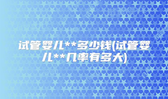 试管婴儿**多少钱(试管婴儿**几率有多大)