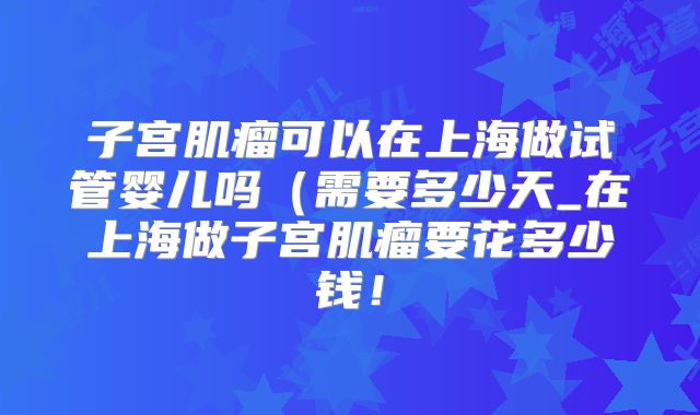 子宫肌瘤可以在上海做试管婴儿吗（需要多少天_在上海做子宫肌瘤要花多少钱！