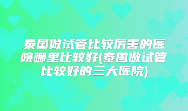 泰国做试管比较厉害的医院哪里比较好(泰国做试管比较好的三大医院)