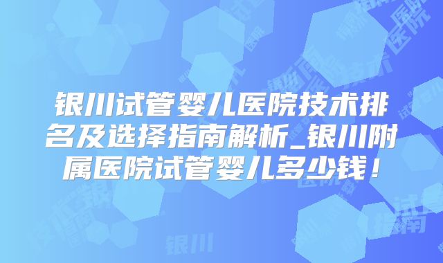 银川试管婴儿医院技术排名及选择指南解析_银川附属医院试管婴儿多少钱！