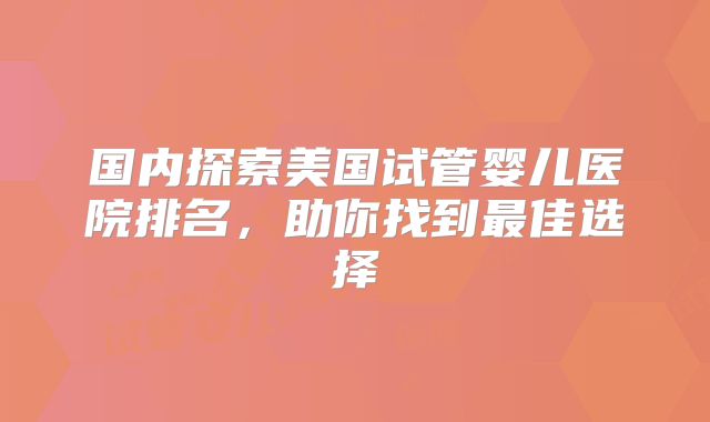 国内探索美国试管婴儿医院排名，助你找到最佳选择