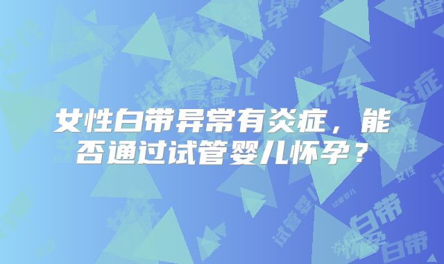 女性白带异常有炎症,能否通过试管婴儿怀孕?