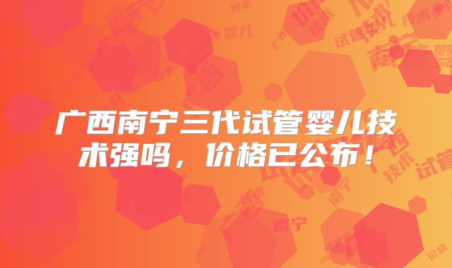 广西南宁三代试管婴儿技术强吗，价格已公布！