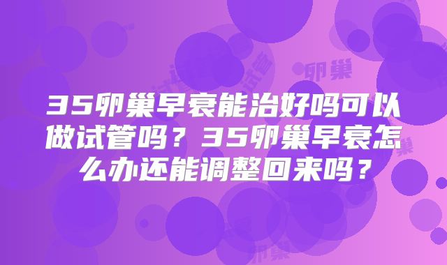 35卵巢早衰能治好吗可以做试管吗？35卵巢早衰怎么办还能调整回来吗？
