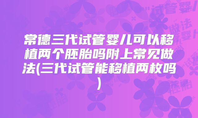 常德三代试管婴儿可以移植两个胚胎吗附上常见做法(三代试管能移植两枚吗)