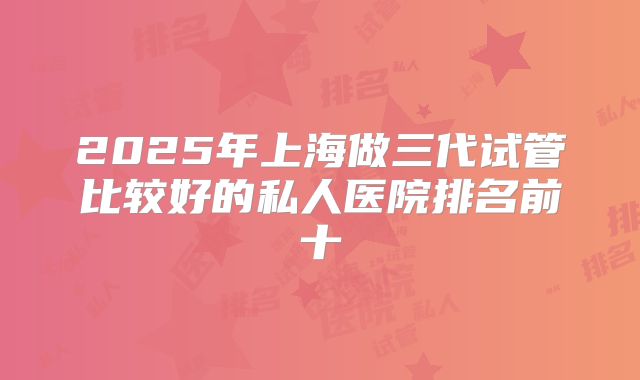 2025年上海做三代试管比较好的私人医院排名前十
