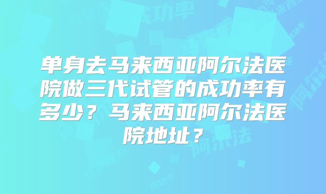 单身去马来西亚阿尔法医院做三代试管的成功率有多少?马来西亚阿尔法医院地址?