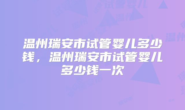 温州瑞安市试管婴儿多少钱，温州瑞安市试管婴儿多少钱一次