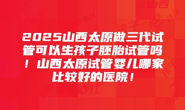 2025山西太原做三代试管可以生孩子胚胎试管吗!山西太原试管婴儿哪家比较好的医院!