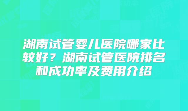 湖南试管婴儿医院哪家比较好？湖南试管医院排名和成功率及费用介绍