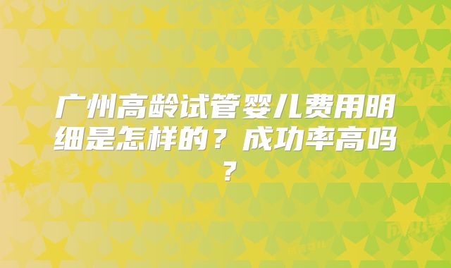广州高龄试管婴儿费用明细是怎样的？成功率高吗？