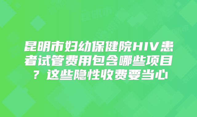 昆明市妇幼保健院HIV患者试管费用包含哪些项目？这些隐性收费要当心