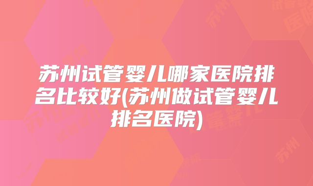 苏州试管婴儿哪家医院排名比较好(苏州做试管婴儿排名医院)