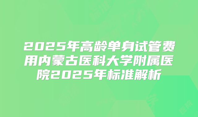 2025年高龄单身试管费用内蒙古医科大学附属医院2025年标准解析