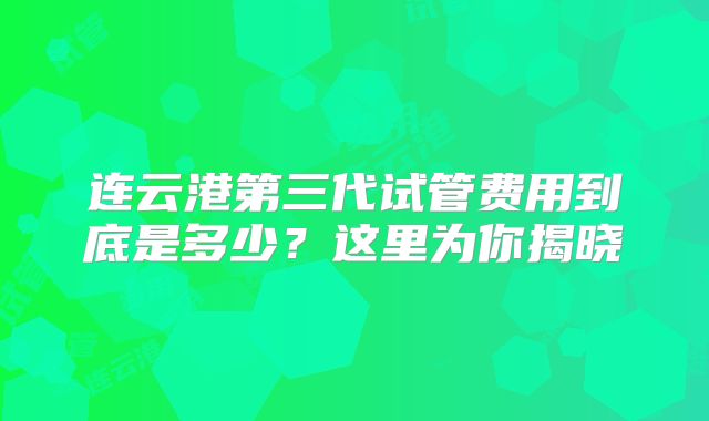 连云港第三代试管费用到底是多少？这里为你揭晓