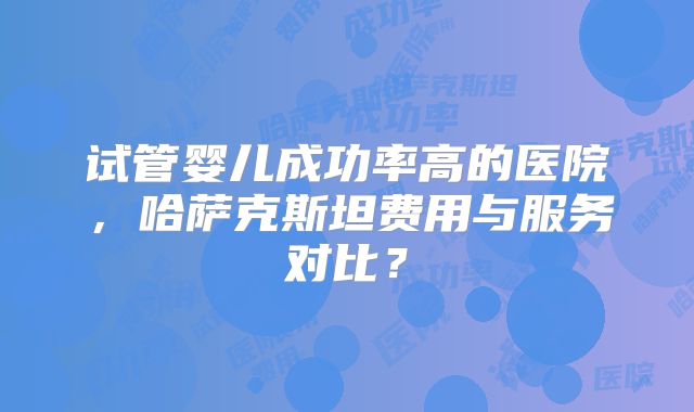 试管婴儿成功率高的医院,哈萨克斯坦费用与服务对比?