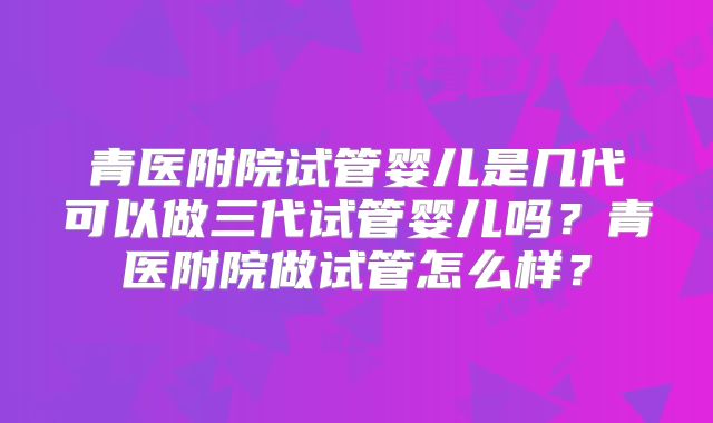 青医附院试管婴儿是几代可以做三代试管婴儿吗?青医附院做试管怎么样?