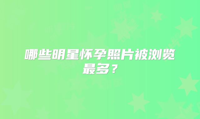 哪些明星怀孕照片被浏览最多？