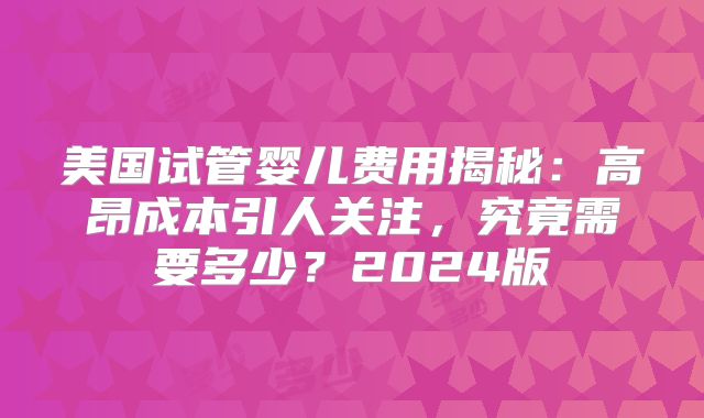 美国试管婴儿费用揭秘：高昂成本引人关注，究竟需要多少？2024版