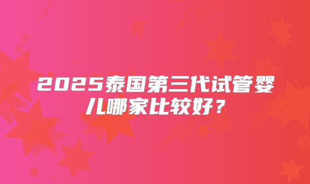 2025泰国第三代试管婴儿哪家比较好？
