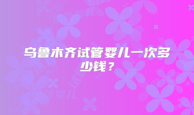 乌鲁木齐试管婴儿一次多少钱？