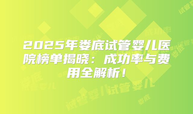 2025年娄底试管婴儿医院榜单揭晓：成功率与费用全解析！