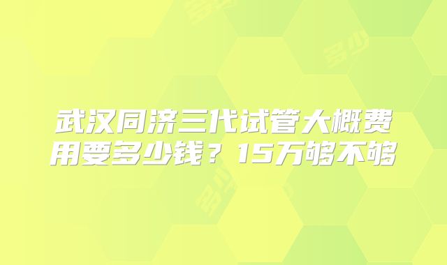 武汉同济三代试管大概费用要多少钱？15万够不够