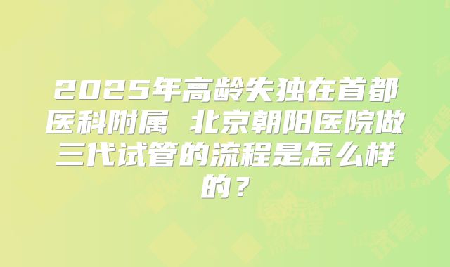 2025年高龄失独在首都医科附属 北京朝阳医院做三代试管的流程是怎么样的？