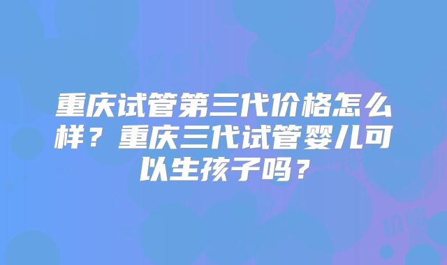 重庆试管第三代价格怎么样?重庆三代试管婴儿可以生孩子吗?
