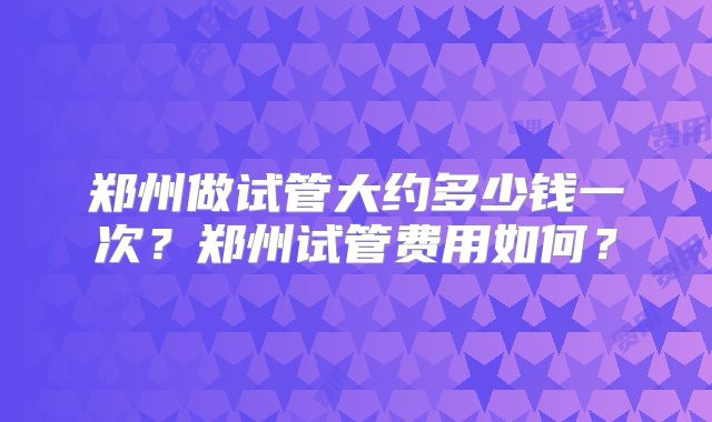 郑州做试管大约多少钱一次？郑州试管费用如何？