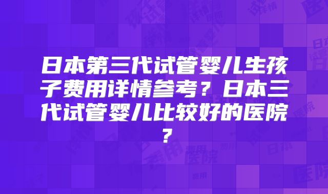 日本第三代试管婴儿生孩子费用详情参考?日本三代试管婴儿比较好的医院?