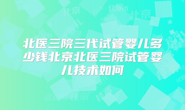 北医三院三代试管婴儿多少钱北京北医三院试管婴儿技术如何