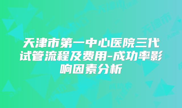 天津市第一中心医院三代试管流程及费用-成功率影响因素分析