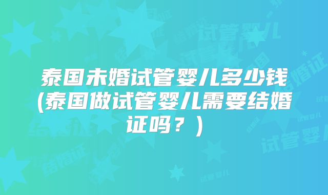 泰国未婚试管婴儿多少钱(泰国做试管婴儿需要结婚证吗？)