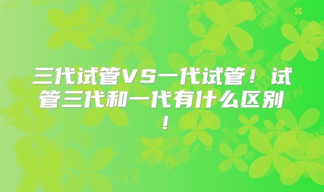 三代试管VS一代试管！试管三代和一代有什么区别！