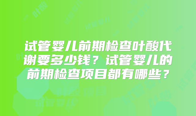 试管婴儿前期检查叶酸代谢要多少钱？试管婴儿的前期检查项目都有哪些？