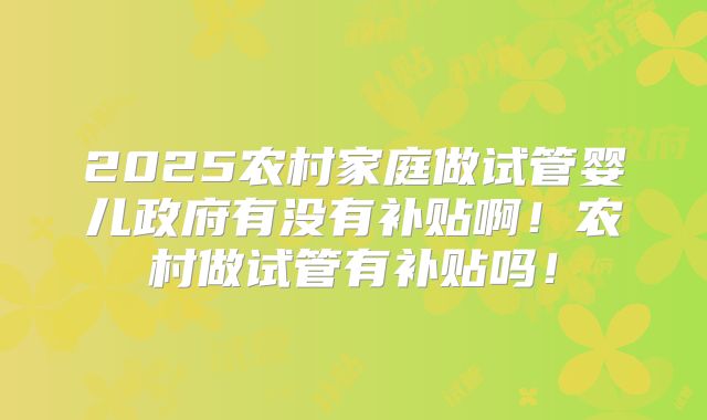 2025农村家庭做试管婴儿政府有没有补贴啊!农村做试管有补贴吗!